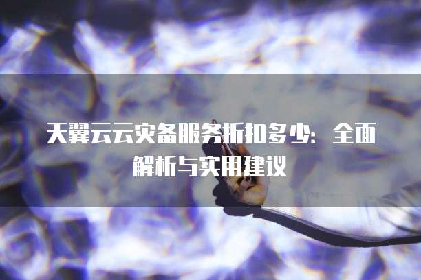 天翼云云灾备服务折扣多少:全面解析与实用建议