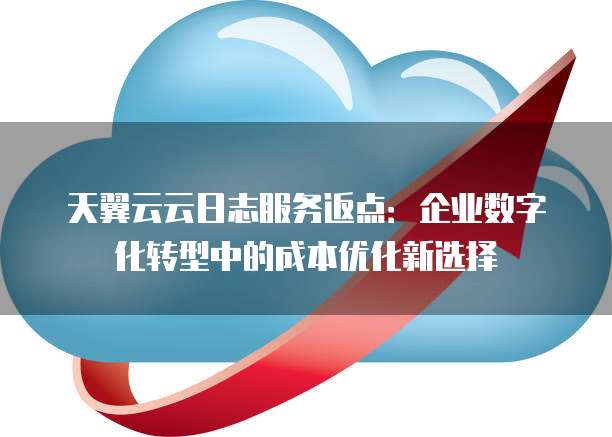 天翼云云日志服务返点:企业数字化转型中的成本优化新选择
