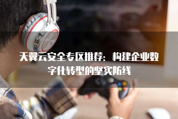 天翼云安全专区推荐:构建企业数字化转型的坚实防线