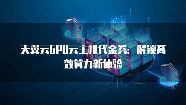 天翼云GPU云主机代金券:解锁高效算力新体验