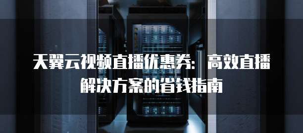 天翼云视频直播优惠券:高效直播解决方案的省钱指南