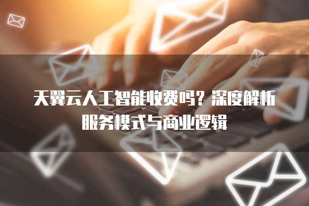 天翼云人工智能收费吗？深度解析服务模式与商业逻辑