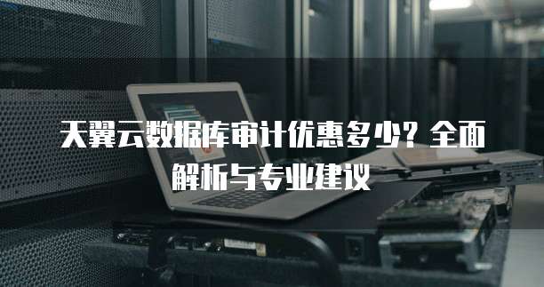 天翼云数据库审计优惠多少?全面解析与专业建议