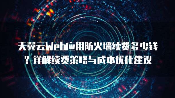 天翼云Web应用防火墙续费多少钱？详解续费策略与成本优化建议