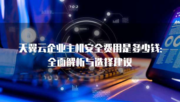 天翼云企业主机安全费用是多少钱:全面解析与选择建议