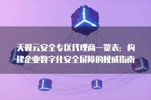 天翼云安全专区代理商一览表:构建企业数字化安全屏障的权威指南
