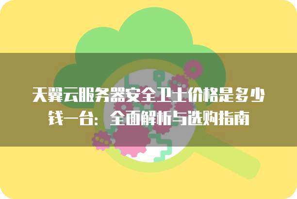 天翼云服务器安全卫士价格是多少钱一台:全面解析与选购指南