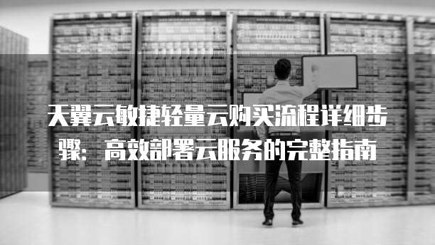 天翼云敏捷轻量云购买流程详细步骤:高效部署云服务的完整指南