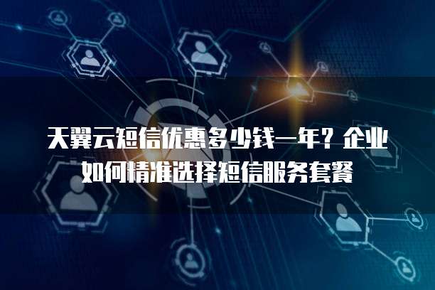 天翼云短信优惠多少钱一年?企业如何精准选择短信服务套餐