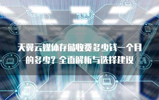 天翼云媒体存储收费多少钱一个月的多少?全面解析与选择建议