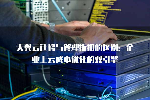 天翼云迁移与管理折扣的区别:企业上云成本优化的双引擎