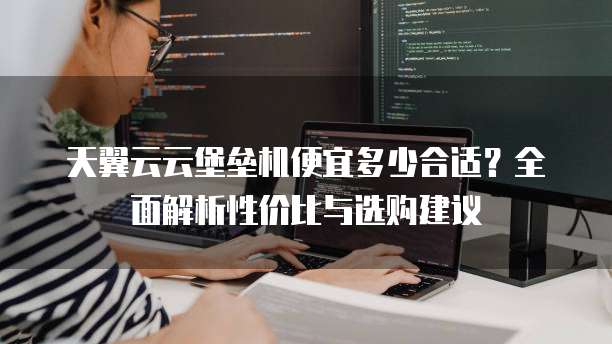 天翼云云堡垒机便宜多少合适?全面解析性价比与选购建议