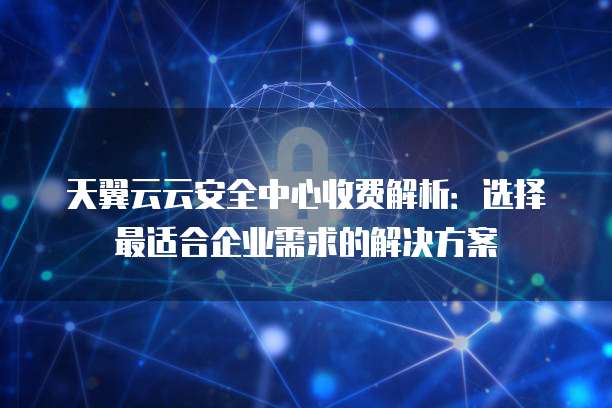 天翼云云安全中心收费解析:选择最适合企业需求的解决方案