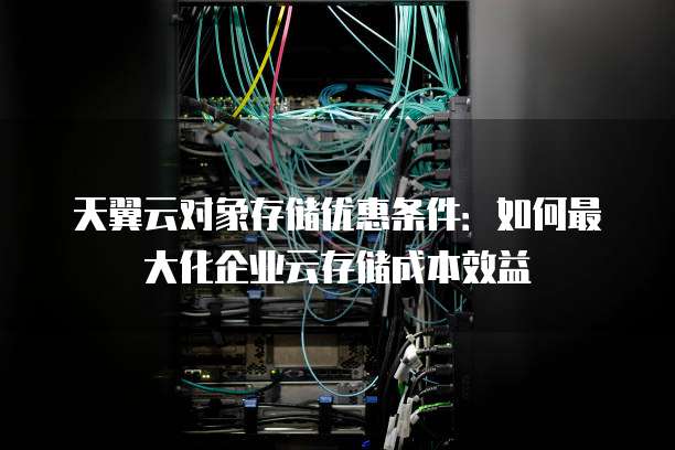 天翼云对象存储优惠条件:如何最大化企业云存储成本效益