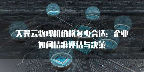 天翼云物理机价格多少合适:企业如何精准评估与决策
