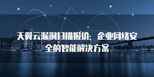 天翼云漏洞扫描报价:企业网络安全的智能解决方案