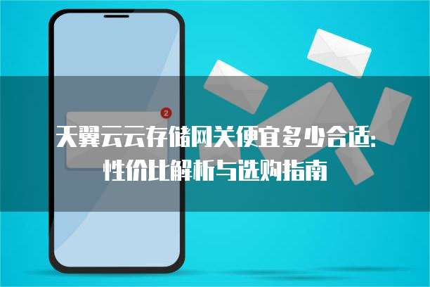 天翼云云存储网关便宜多少合适:性价比解析与选购指南