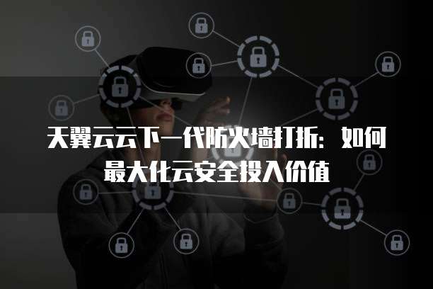 天翼云云下一代防火墙打折:如何最大化云安全投入价值