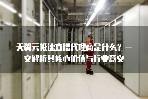 天翼云极速直播代理商是什么?一文解析其核心价值与行业意义