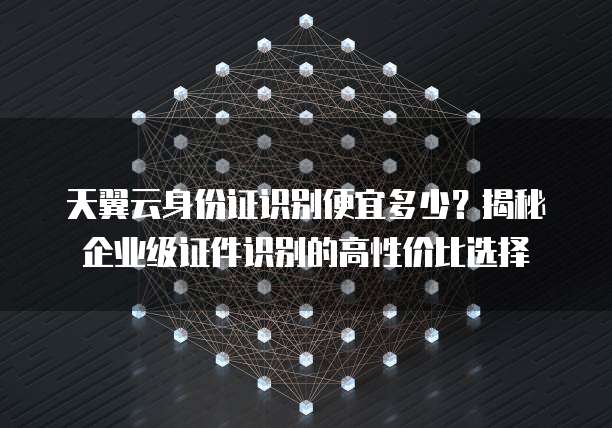天翼云身份证识别便宜多少？揭秘企业级证件识别的高性价比选择