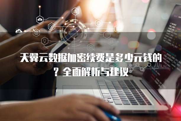 天翼云数据加密续费是多少元钱的?全面解析与建议