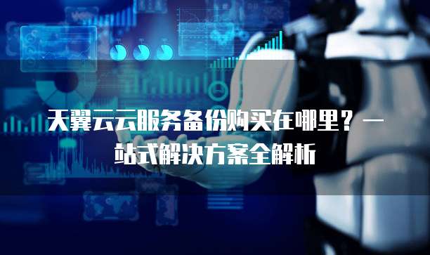 天翼云云服务备份购买在哪里?一站式解决方案全解析