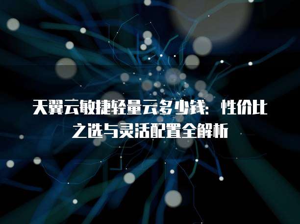 天翼云敏捷轻量云多少钱:性价比之选与灵活配置全解析