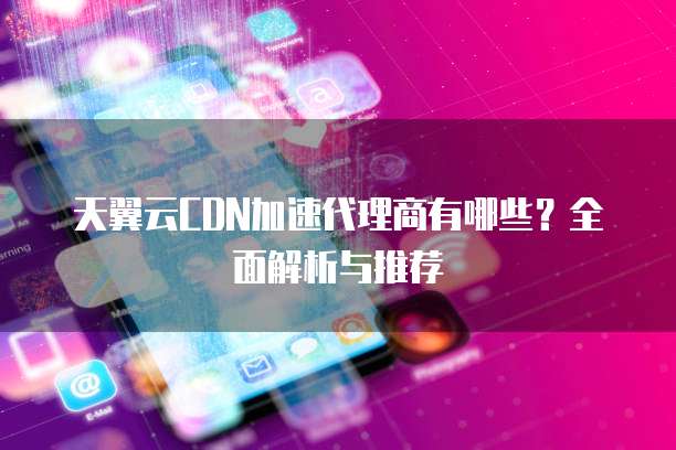 天翼云CDN加速代理商有哪些?全面解析与推荐