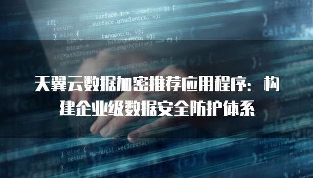 天翼云数据加密推荐应用程序:构建企业级数据安全防护体系