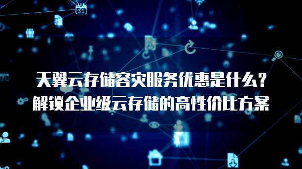 天翼云存储容灾服务优惠是什么?解锁企业级云存储的高性价比方案