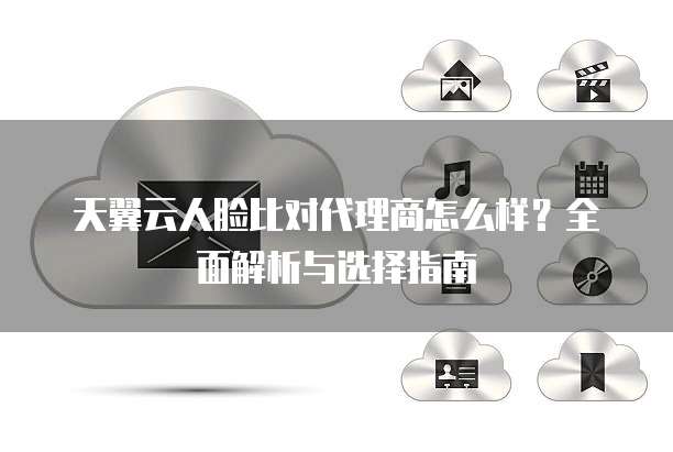 天翼云人脸比对代理商怎么样?全面解析与选择指南