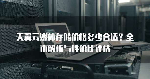 天翼云媒体存储价格多少合适?全面解析与性价比评估