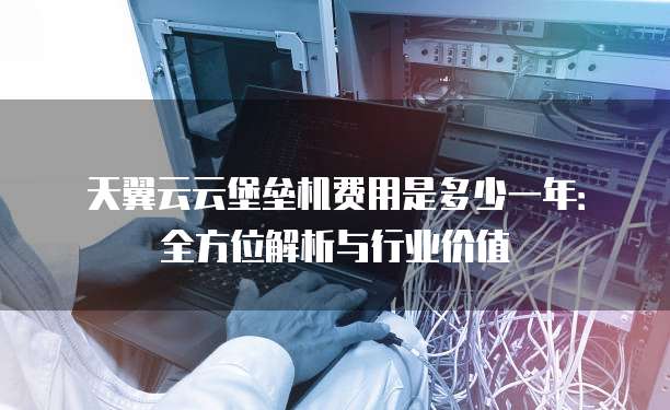 天翼云云堡垒机费用是多少一年:全方位解析与行业价值