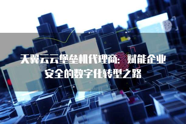天翼云云堡垒机代理商:赋能企业安全的数字化转型之路