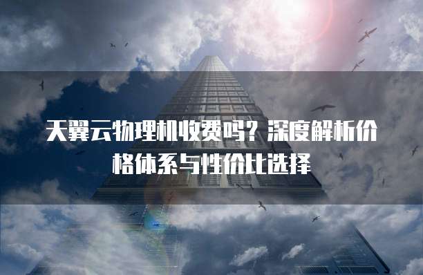 天翼云物理机收费吗?深度解析价格体系与性价比选择