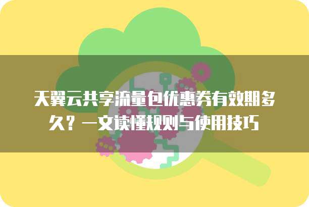 天翼云共享流量包优惠券有效期多久?一文读懂规则与使用技巧