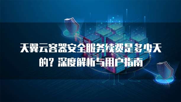 天翼云容器安全服务续费是多少天的？深度解析与用户指南
