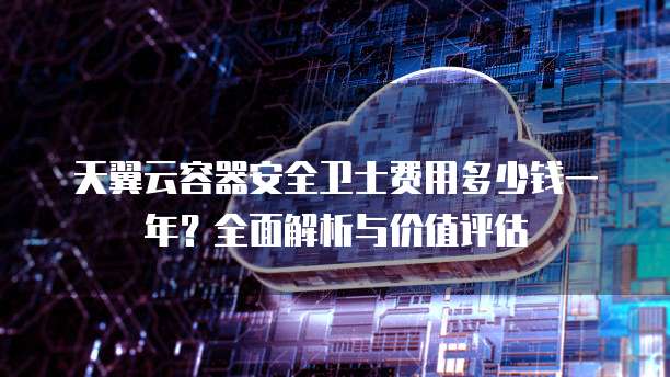 天翼云容器安全卫士费用多少钱一年？全面解析与价值评估