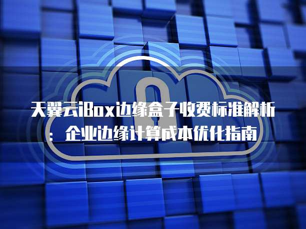 天翼云iBox边缘盒子收费标准解析:企业边缘计算成本优化指南