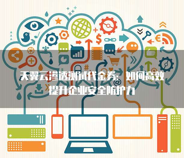 天翼云渗透测试代金券:如何高效提升企业安全防护力
