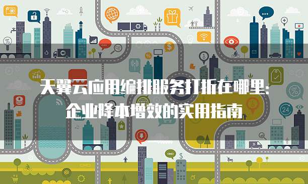 天翼云应用编排服务打折在哪里：企业降本增效的实用指南