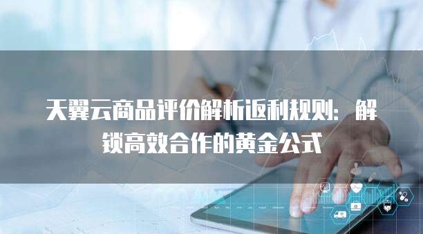 天翼云商品评价解析返利规则:解锁高效合作的黄金公式