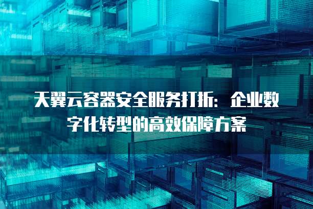 天翼云容器安全服务打折:企业数字化转型的高效保障方案