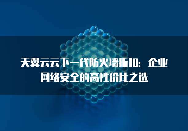 天翼云云下一代防火墙折扣:企业网络安全的高性价比之选