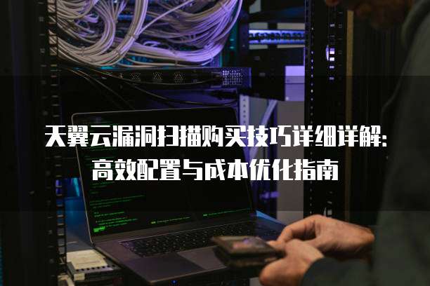 天翼云漏洞扫描购买技巧详细详解:高效配置与成本优化指南