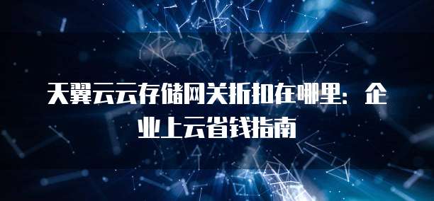 天翼云云存储网关折扣在哪里:企业上云省钱指南