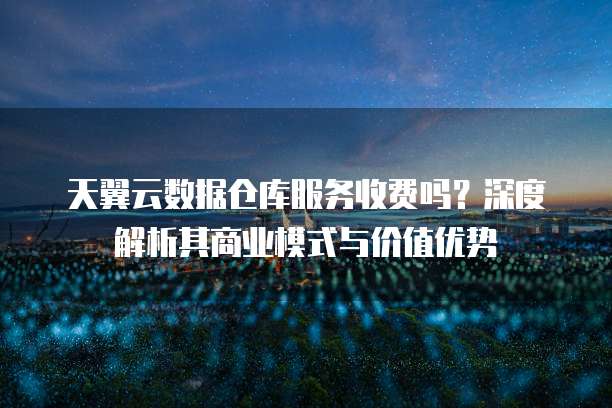 天翼云数据仓库服务收费吗?深度解析其商业模式与价值优势