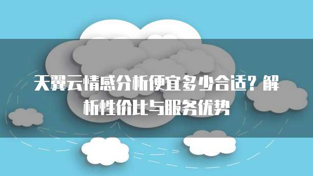 天翼云情感分析便宜多少合适?解析性价比与服务优势