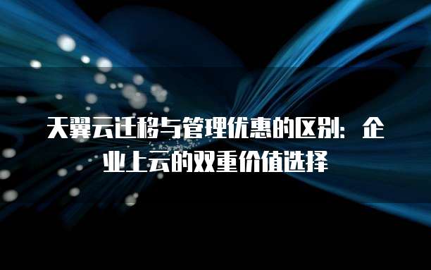 天翼云迁移与管理优惠的区别:企业上云的双重价值选择