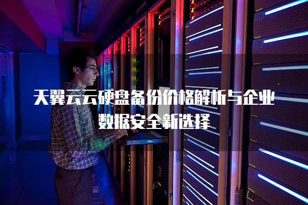 天翼云云硬盘备份价格解析与企业数据安全新选择